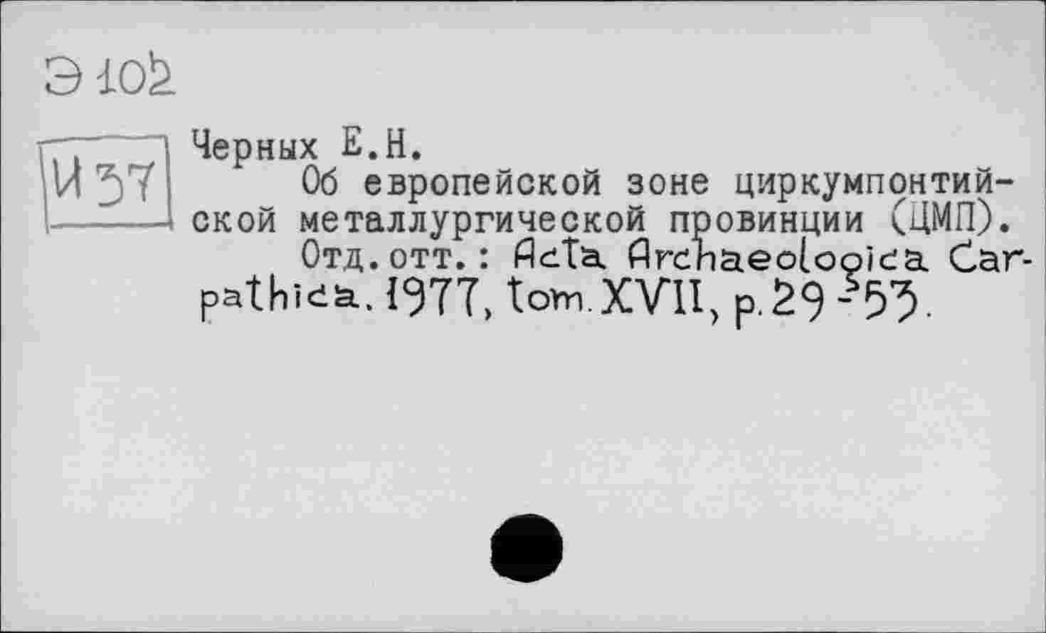 ﻿3ioà
U 57
Черных E.H.
Об европейской зоне циркумпонтий-ской металлургической провинции (ЦМП).
Отд. отт. : fldTa. Archaeolooida. Car-pathida. I'm, tom XVII, p,29 >55.